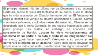 El príncipe Hamlet, hijo del difunto rey de Dinamarca y su esposa
Gertrudis, recibe la visita del fantasma de su padre, quien le alerta
que ha sido asesinado por Claudio, hermano del rey. El fantasma le
exige a Hamlet que vengue su muerte asesinando a Claudio. Como
si no fuera suficiente, a solo dos meses del asesinato, Claudio se ha
desposado con la reina Gertrudis, lo que resulta inaceptable para el
joven príncipe. Las dudas, sin embargo, se apoderan del
pensamiento de Hamlet: ¿acaso ha visto verdaderamente al
fantasma de su padre o ha sido el fruto de su imaginación? De
ser cierto, ¿qué hacer entonces? ¿Vengará a su padre y se
convertirá él mismo en un asesino? ¿Será más digno provocar su
propia muerte antes que matar, o matar será más digno que morir?
 