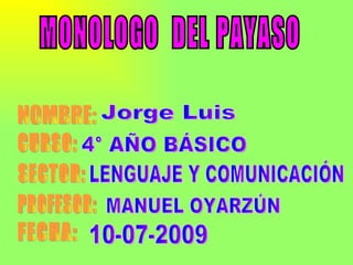 MONOLOGO  DEL PAYASO NOMBRE: CURSO: SECTOR: PROFESOR: FECHA: Jorge Luis  4° AÑO BÁSICO LENGUAJE Y COMUNICACIÓN MANUEL OYARZÚN 10-07-2009 
