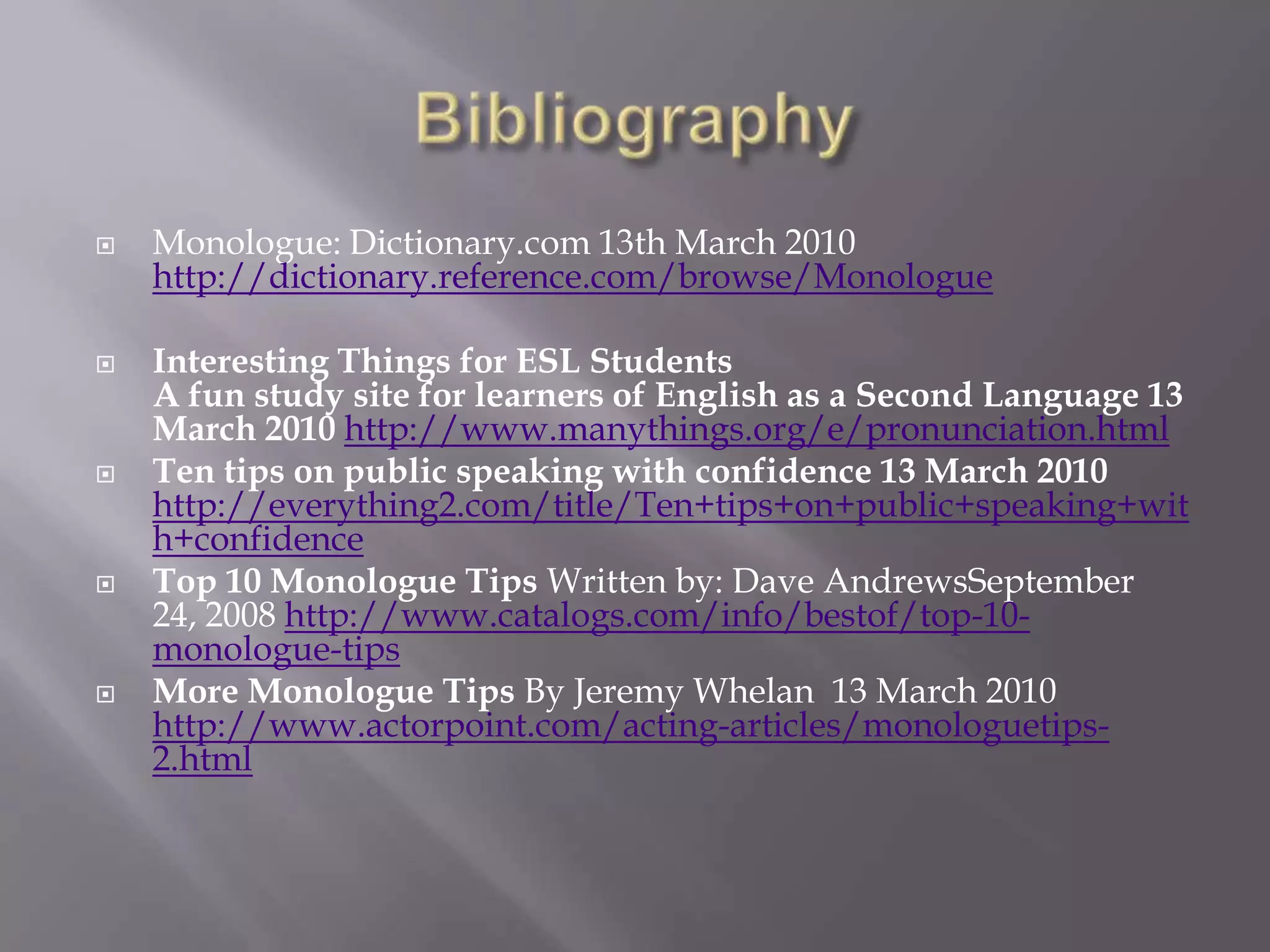 BibliographyMonologue: Dictionary.com 13th March 2010 http://dictionary.reference.com/browse/MonologueInteresting Things for ESL StudentsA fun study site for learners of English as a Second Language 13 March 2010 http://www.manythings.org/e/pronunciation.htmlTen tips on public speaking with confidence 13 March 2010 http://everything2.com/title/Ten+tips+on+public+speaking+with+confidenceTop 10 Monologue Tips Written by: Dave AndrewsSeptember24, 2008 http://www.catalogs.com/info/bestof/top-10-monologue-tipsMore Monologue Tips By Jeremy Whelan  13 March 2010 http://www.actorpoint.com/acting-articles/monologuetips-2.html