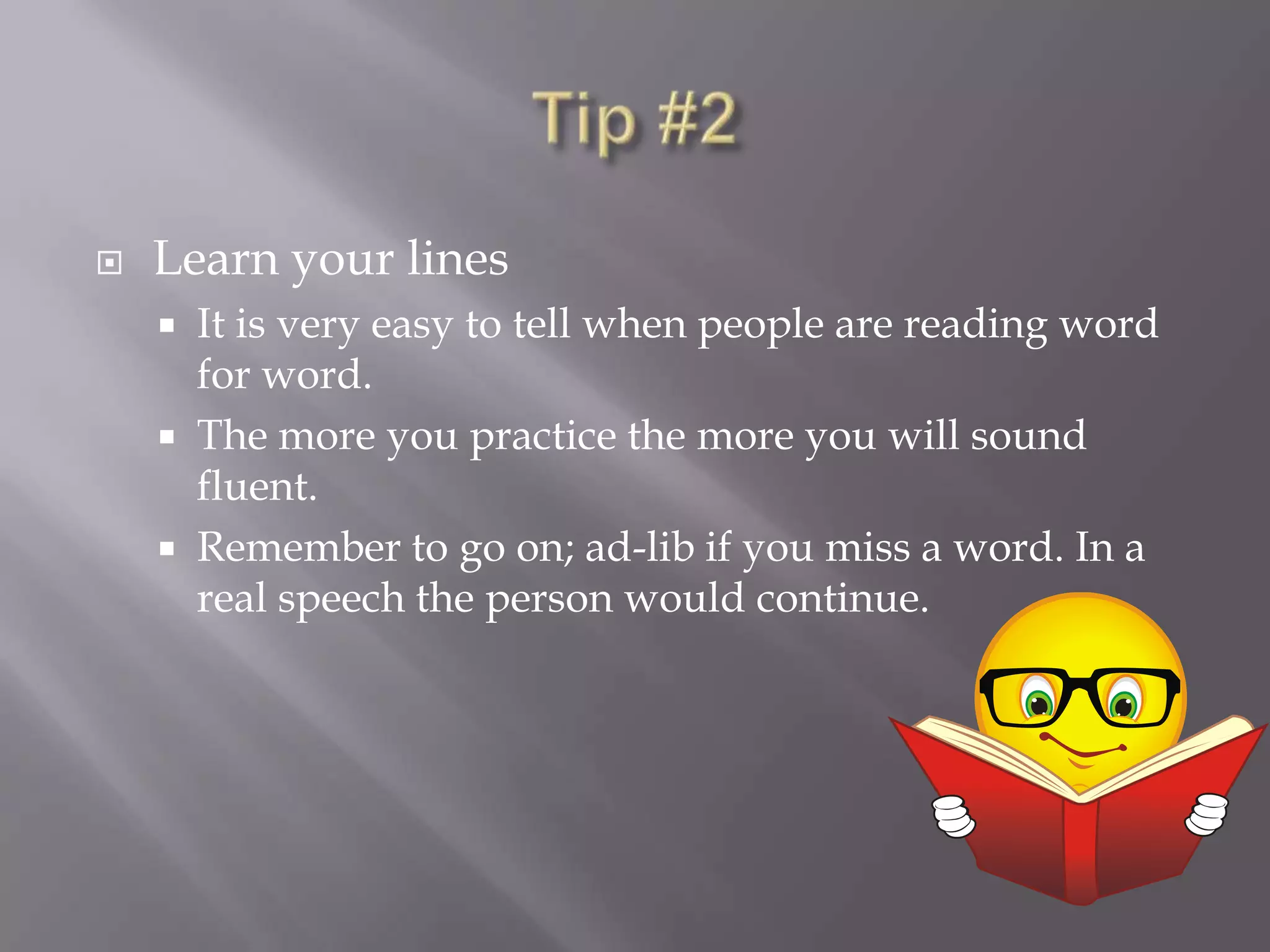 Tip #2Learn your linesIt is very easy to tell when people are reading word for word. The more you practice the more you will sound fluent.Remember to go on; ad-lib if you miss a word. In a real speech the person would continue. 