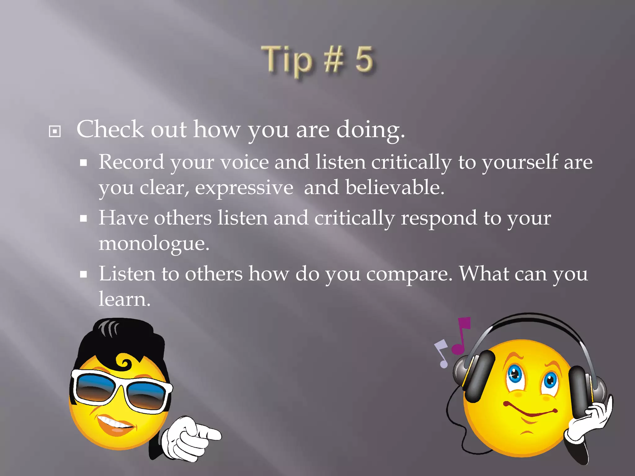 Tip # 5Check out how you are doing.Record your voice and listen critically to yourself are you clear, expressive  and believable.Have others listen and critically respond to your monologue.Listen to others how do you compare. What can you learn.