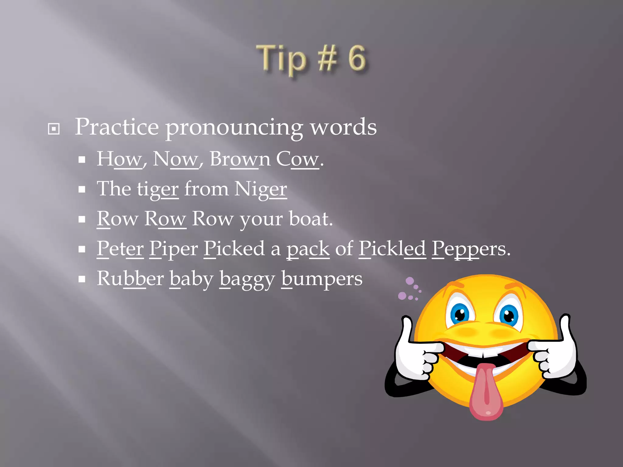 Tip # 6Practice pronouncing wordsHow, Now, Brown Cow.The tiger from NigerRow RowRow your boat.PeterPiper Picked a pack of PickledPeppers. Rubber baby baggy bumpers