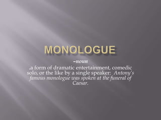 Monologue –noun .a form of dramatic entertainment, comedic solo, or the like by a single speaker:  Antony’s famous monologue was spoken at the funeral of Caesar. 