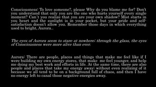 Consciousness: To love someone?, please Why do you blame me for? Don’t
you understand that only you are the one who hurts yourself every single
moment? Can´t you realize that you are your own shadow? Mist starts in
you heart and the sunlight is in your pocket, but your pride and self-
satisfaction doesn’t allow you. Remember those days in which everything
used to bright, Aurora..
The eyes of Aurora seem to stare at nowhere; through the glass, the eyes
of Consciousness were more alive than ever.
Aurora: There are people, places and things that make me feel like if I
were building my own energy stores, that make me feel younger, and help
me doing my best work and efforts in life. At the same time, there are also
people and places that take my energy away; without even realizing of it
because we all tend to be on a background full of chaos, and then I have
no energy left to canal those negative energies away.
 