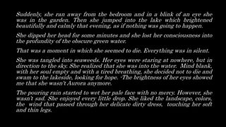 Suddenly, she ran away from the bedroom and in a blink of an eye she
was in the garden. Then she jumped into the lake which brightened
beautifully and calmly that evening, as if nothing was going to happen.
She dipped her head for some minutes and she lost her consciousness into
the profundity of the obscure green water.
That was a moment in which she seemed to die. Everything was in silent.
She was tangled into seaweeds. Her eyes were staring at nowhere, but in
direction to the sky. She realized that she was into the water. Mind blank,
with her soul empty and with a tired breathing, she decided not to die and
swam to the lakeside, looking for hope. -The brightness of her eyes showed
me that she wasn't Aurora anymore.
The pouring rain started to wet her pale face with no mercy. However, she
wasn’t sad. She enjoyed every little drop. She liked the landscape, colors,
the wind that passed through her delicate dirty dress, touching her soft
and thin legs.
 