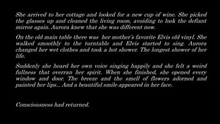 She arrived to her cottage and looked for a new cup of wine. She picked
the glasses up and cleaned the living room, avoiding to look the defiant
mirror again. Aurora knew that she was different now.
On the old main table there was her mother’s favorite Elvis old vinyl. She
walked smoothly to the turntable and Elvis started to sing. Aurora
changed her wet clothes and took a hot shower. The longest shower of her
life.
Suddenly she heard her own voice singing happily and she felt a weird
fullness that overran her spirit. When she finished, she opened every
window and door. The breeze and the smell of flowers adorned and
painted her lips... And a beautiful smile appeared in her face.
Consciousness had returned.
 