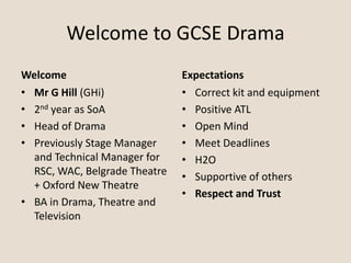 Welcome to GCSE Drama
Welcome
• Mr G Hill (GHi)
• 2nd year as SoA
• Head of Drama
• Previously Stage Manager
and Technical Manager for
RSC, WAC, Belgrade Theatre
+ Oxford New Theatre
• BA in Drama, Theatre and
Television
Expectations
• Correct kit and equipment
• Positive ATL
• Open Mind
• Meet Deadlines
• H2O
• Supportive of others
• Respect and Trust
 