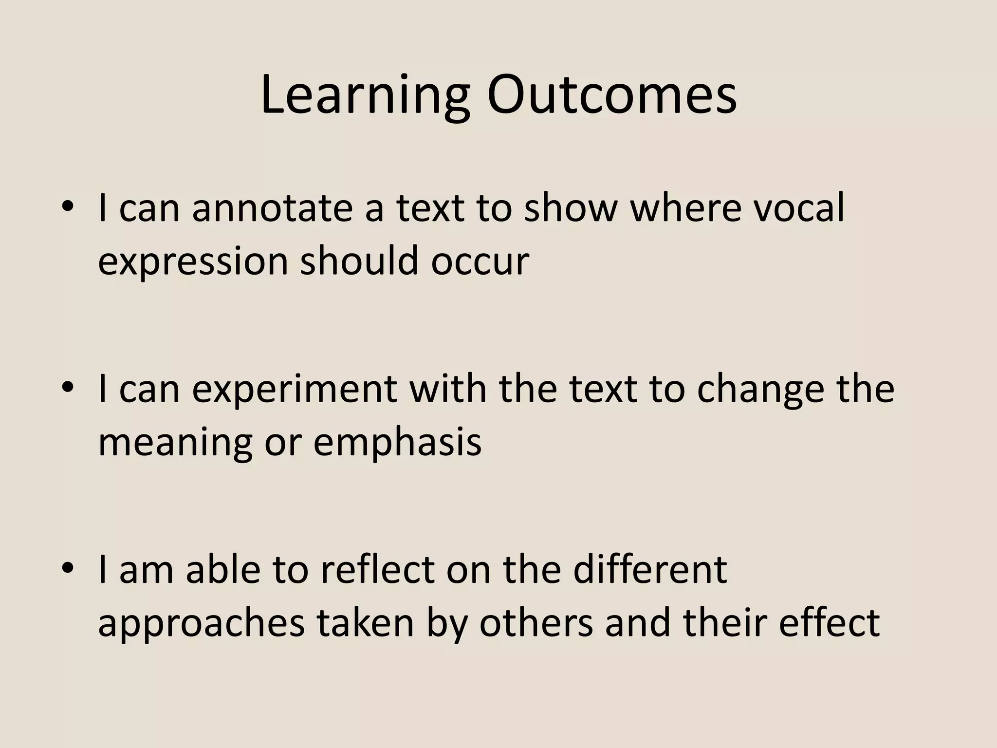 Learning Outcomes
• I can annotate a text to show where vocal
expression should occur
• I can experiment with the text to change the
meaning or emphasis
• I am able to reflect on the different
approaches taken by others and their effect