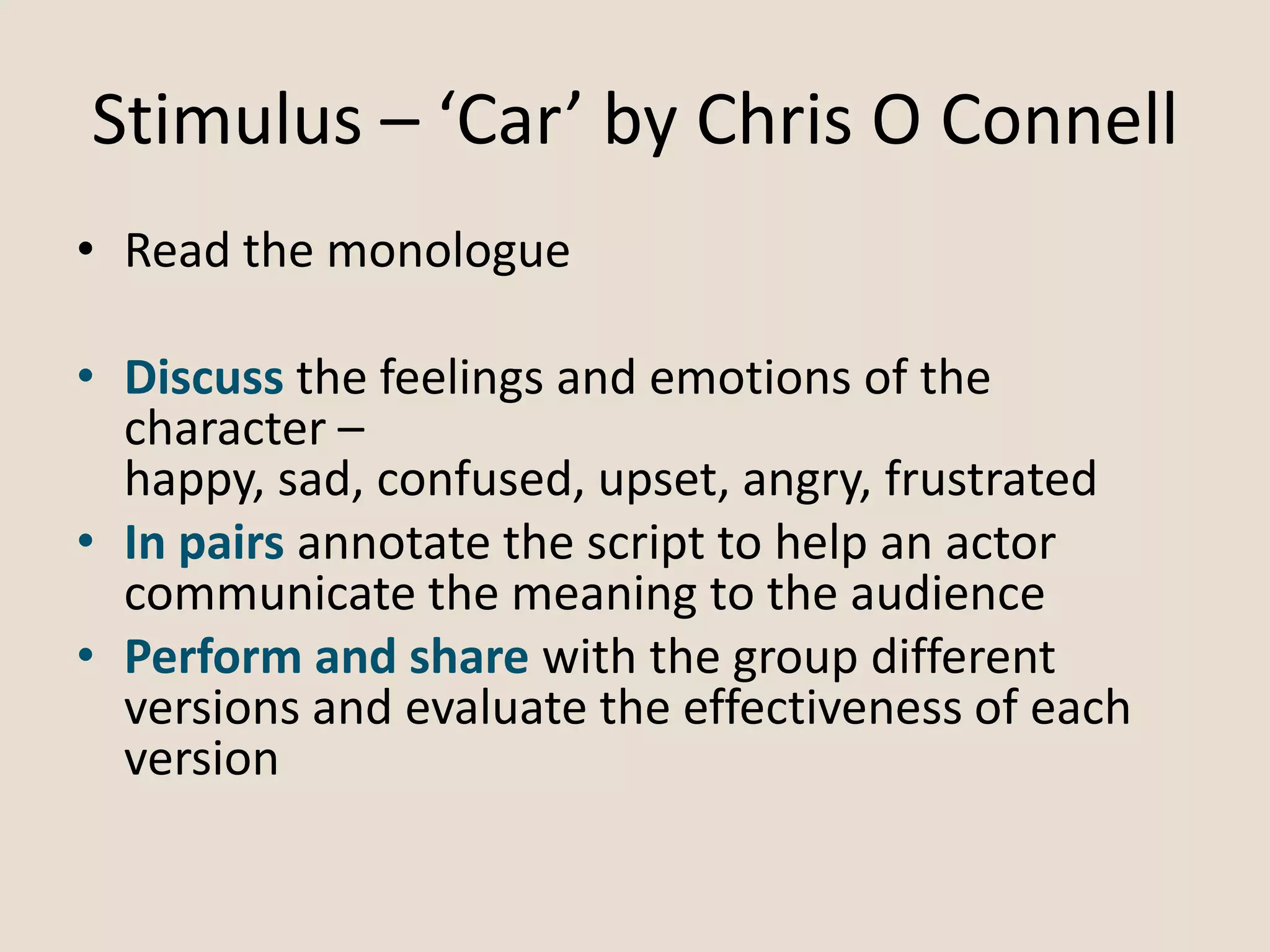 Stimulus – ‘Car’ by Chris O Connell
• Read the monologue
• Discuss the feelings and emotions of the
character –
happy, sad, confused, upset, angry, frustrated
• In pairs annotate the script to help an actor
communicate the meaning to the audience
• Perform and share with the group different
versions and evaluate the effectiveness of each
version