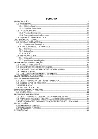 SUMÁRIO
1INTRODUÇÃO............................................................................................................7
  1.1 OBJETIVOS.................................................................................................................10
     1.1.1 Objetivo Geral ......................................................................................................10
     1.1.2 Objetivos Específicos............................................................................................11
  1.2 METODOLOGIAS.....................................................................................................11
     1.1.3 Pesquisa Bibliográfica...........................................................................................11
     1.1.4 Desenvolvimento dos Processos............................................................................12
  1.3 SITUAÇÃO PROBLEMÁTICA..................................................................................13
2REFERÊNCIAL TEÓRICO........................................................................................15
  2.1 GESTÃO ESTRATÉGICA..........................................................................................16
     2.1.1 Planejamento Estratégico......................................................................................17
  2.2 GERENCIAMENTO DE PROJETOS.........................................................................18
     2.2.1 Benefícios..............................................................................................................18
     2.2.2 Atribuições.............................................................................................................19
     2.2.3 PMBOK.................................................................................................................20
  2.3 MÉTODOS ÁGEIS......................................................................................................21
     2.3.1 Onda Ágil..............................................................................................................22
     2.3.2 Manifesto e Metodologias.....................................................................................23
3BASE TEÓRICA DA SOLUÇÃO................................................................................25
  3.1 GESTÃO ESTRATÉGICA..........................................................................................25
  3.2 PRINCÍPIOS DOS MÉTODOS ÁGEIS......................................................................26
  3.3 VALORES DO XP – EXTREMING PROGRAMMING............................................27
  3.4 PAPÉIS SCRUM.........................................................................................................29
  3.5 ÁREAS DE CONHECIMENTO DO PMBOK............................................................31
4BASE PRÁTICA DA SOLUÇÃO................................................................................33
5SELECIONAR PROJETOS.......................................................................................37
  5.1 OBJETIVIDADE NA GESTÃO ESTRATÉGICA.......................................................38
  5.2 MATRIZ SWOT DE PROJETOS.................................................................................39
  5.3 MENSURAÇÃO............................................................................................................40
  5.4 PROJECT BACKLOG.................................................................................................41
6PRIORIZAÇÃO DE PROJETOS...............................................................................43
  6.1 CUIDADOS.................................................................................................................44
7REALIZANDO PROJETOS.......................................................................................45
  7.1 OBJETIVIDADE NO GERENCIAMENTO DE PROJETOS......................................47
  7.2 PRINCIPIOS AGEIS EM GERENCIAMENTO DE PROJETOS ...............................48
  7.4 MÉTODOS ÁGEIS EM COMUNICAÇÕES E RECURSOS HUMANOS..................52
8CONCLUSÃO............................................................................................................55
  8.1 LIMITAÇÕES ESTUDO...............................................................................................56
  8.2 TRABALHOS FUTUROS.............................................................................................56
REFERÊNCIAS...........................................................................................................58
 