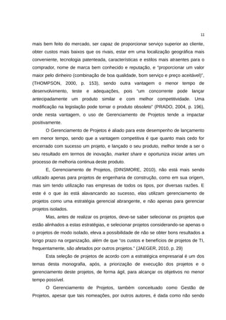 11

mais bem feito do mercado, ser capaz de proporcionar serviço superior ao cliente,
obter custos mais baixos que os rivais, estar em uma localização geográfica mais
conveniente, tecnologia patenteada, características e estilos mais atraentes para o
comprador, nome de marca bem conhecido e reputação, e “proporcionar um valor
maior pelo dinheiro (combinação de boa qualidade, bom serviço e preço aceitável)”,
(THOMPSON, 2000, p. 153), sendo outra vantagem o menor tempo de
desenvolvimento, teste e adequações, pois “um concorrente pode lançar
antecipadamente um produto similar e com melhor competitividade. Uma
modificação na legislação pode tornar o produto obsoleto” (PRADO, 2004, p. 196),
onde nesta vantagem, o uso de Gerenciamento de Projetos tende a impactar
positivamente.
      O Gerenciamento de Projetos é aliado para este desempenho de lançamento
em menor tempo, sendo que a vantagem competitiva é que quanto mais cedo for
encerrado com sucesso um projeto, e lançado o seu produto, melhor tende a ser o
seu resultado em termos de inovação, market share e oportuniza iniciar antes um
processo de melhoria continua deste produto.
      E, Gerenciamento de Projetos, (DINSMORE, 2010), não está mais sendo
utilizado apenas para projetos de engenharia de construção, como em sua origem,
mas sim tendo utilização nas empresas de todos os tipos, por diversas razões. E
este é o que às está alavancando ao sucesso, elas utilizam gerenciamento de
projetos como uma estratégia gerencial abrangente, e não apenas para gerenciar
projetos isolados.
      Mas, antes de realizar os projetos, deve-se saber selecionar os projetos que
estão alinhados a estas estratégias, e selecionar projetos considerando-se apenas o
o projetos de modo isolado, eleva a possibilidade de não se obter bons resultados a
longo prazo na organização, além de que “os custos e benefícios de projetos de TI,
frequentamente, são afetados por outros projetos.” (JAEGER, 2010, p. 29)
      Esta seleção de projetos de acordo com a estratégica empresarial é um dos
temas desta monografia, após, a priorização de execução dos projetos e o
gerenciamento deste projetos, de forma ágil, para alcançar os objetivos no menor
tempo possível.
      O Gerenciamento de Projetos, também conceituado como Gestão de
Projetos, apesar que tais nomeações, por outros autores, é dada como não sendo
 
