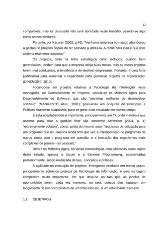 12

compatíveis, mas tal discussão não será abordada neste trabalho, usando-se aqui
como nomes similares.
      Portanto, por Kerzner (2002, p.46), “Nenhuma empresa no mundo abandonou
a gestão de projetos depois de ter passado a utilizá-la. A razão para isso é que este
sistema realmente funciona!”
      Os projetos, tanto na linha estratégica como isolados, quando bem
gerenciados, tendem para que a empresa atinja suas metas, mas se esses projetos
forem mal conduzidos, a tendência é de declínio empresarial. Portanto, é uma forte
justificativa para aumentar a capacidade para gerenciar projetos da organização.
(DINSMORE, 2010).
      Focando-se em projetos relativos a Tecnologia da Informação nesta
monografia, no Gerenciamento de Projetos, vincula-se os Métodos Ágeis para
Desenvolvimento de Software, que são “maneiras melhores de desenvolver
software” (MANIFESTO ÁGIL, 2001), possuindo um conjunto de Princípios e
Práticas altamente adaptáveis, para se gerar mais resultado em menos tempo.
      E esta adaptabilidade é importante, principalmente em TI, onde materiais que
usamos para criar o produto final são conforme Schwaber (2004, p. 1)
“extremamente voláteis”, como, ainda do mesmo autor “requisitos de utilização para
um programa que os usuários ainda têm que ver, a interoperação de programas de
outros sinais com o programa em questão, e a interação dos organismos mais
complexos do planeta - as pessoas.”
      Dentre os Métodos Ágeis, há várias metodologias, mas utilizadas como objeto
deste estudo, apenas a Scrum e a Extreme Programming, apresentadas
posteriormente, sendo reutilizada de tais, conceitos e práticas.
      A agilidade na execução de projetos, entregando produtos em menor prazo,
principalmente sobre os projetos de Tecnologia da Informação, é uma vantagem
competitiva muito impactante, em que deve-se ao fato que as janelas de
oportunidade serem cada vez menores, ou seja, poucos dias separam um
lançamento de um novo produto de um total sucesso, à um retumbante fracasso.


1.1   OBJETIVOS
 