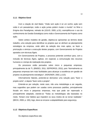 13

1.1.1 Objetivo Geral


        Com a citação de Joel Baker, “Visão sem ação é só um sonho; ação sem
visão é um passatempo; visão e ação juntas podem mudar o mundo” no filme o
Enigma dos Paradigmas, retirado de (JÚLIO, 2005, p.31), exemplifica-se o uso do
conhecimento de Gestão Estratégica como visão e Gerenciamento de Projetos como
ação.
        Sobre ambos modelos de gestão, objetiva-se apresentar ao término deste
trabalho, uma solução para identificar os projetos que se alinham ao planejamento
estratégico da empresa, onde além da seleção dos mais aptos, se fazer a
priorização e otimizar a execução destes projetos, com Gerenciamento de Projetos
apoiados com técnicas Ágeis.
        Em Gerenciamento de Projetos, o processo pretende contribuir para, com a
inclusão de técnicas Ágeis, agilizar, em especial, a comunicação dos recursos
humanos e o tempo de realização dos projetos.
        Os processos estão pensados sobre micro e pequenas empresas,
principalmente às de TI, (BNDES, 2011; SEPRORGS, 2011), pois “Normalmente as
pequenas empresas tem mais facilidades para alcançar a excelência em gestão de
projetos via planejamento estratégico”, (KERZNER, 2002, p.113).
        Informalmente falando, pretende-se demostrar uma solução para “fazer o
projeto certo”, e depois “fazer certo o projeto”.
        Entende-se por solução, neste caso, não uma metodologia a ser seguida,
mas sugestões que podem ser usadas como processos padrões, principalmente
focado em micro e pequenas empresas, mas que pode ser repensado e
principalmente adaptado, citando-se “Todas as metodologias são baseadas no
medo. Tentam criar hábitos que impedem os seus medos de se tornar realidade.”
(BECK, 2000, p. 165), logo, deve-se encarar a adaptabilidade para segurança.




1.1.2 Objetivos Específicos


        Os objetivos específicos são:
 