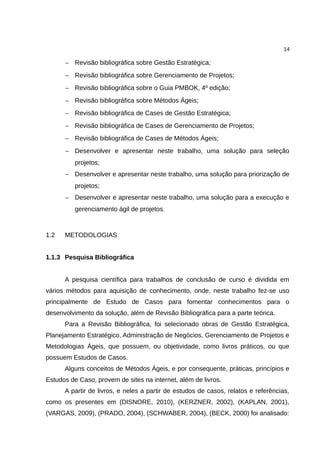 14

      − Revisão bibliográfica sobre Gestão Estratégica;
      − Revisão bibliográfica sobre Gerenciamento de Projetos;
      − Revisão bibliográfica sobre o Guia PMBOK, 4º edição;
      − Revisão bibliográfica sobre Métodos Ágeis;
      − Revisão bibliográfica de Cases de Gestão Estratégica;
      − Revisão bibliográfica de Cases de Gerenciamento de Projetos;
      − Revisão bibliográfica de Cases de Métodos Ágeis;
      − Desenvolver e apresentar neste trabalho, uma solução para seleção
          projetos;
      − Desenvolver e apresentar neste trabalho, uma solução para priorização de
          projetos;
      − Desenvolver e apresentar neste trabalho, uma solução para a execução e
          gerenciamento ágil de projetos.



1.2   METODOLOGIAS


1.1.3 Pesquisa Bibliográfica


      A pesquisa científica para trabalhos de conclusão de curso é dividida em
vários métodos para aquisição de conhecimento, onde, neste trabalho fez-se uso
principalmente de Estudo de Casos para fomentar conhecimentos para o
desenvolvimento da solução, além de Revisão Bibliográfica para a parte teórica.
      Para a Revisão Bibliográfica, foi selecionado obras de Gestão Estratégica,
Planejamento Estratégico, Administração de Negócios, Gerenciamento de Projetos e
Metodologias Ágeis, que possuem, ou objetividade, como livros práticos, ou que
possuem Estudos de Casos.
      Alguns conceitos de Métodos Ágeis, e por consequente, práticas, princípios e
Estudos de Caso, provem de sites na internet, além de livros.
      A partir de livros, e neles a partir de estudos de casos, relatos e referências,
como os presentes em (DISNORE, 2010), (KERZNER, 2002), (KAPLAN, 2001),
(VARGAS, 2009), (PRADO, 2004), (SCHWABER, 2004), (BECK, 2000) foi analisado:
 