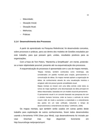 15

      − Maturidade;
      − Situação Inicial;
      − Situação Atual;
      − Melhorias;
      − Práticas


1.1.4 Desenvolvimento dos Processos


      A partir do aprendizado na Pesquisa Referêncial, foi desenvolvido conceitos,
sobre processos e práticas, para uso dentro dos modelos de Gestões estudados por
este trabalho, para que possam gerir, unidas, resultados positivos para as
organizações.
      Com a frase de Tom Peters, “Mantenha a Simplificade”, em mente, pretende-
se a maior objetividade possível, presente até na esquematização dos processos.
      A esquematização do processos é apresentada com o uso de mapas mentais,
                            “Mapas   mentais,   também     conhecidos   como    mindmaps,   são
                            considerados um padrão mundial para criação, gerenciamento e
                            comunicação de idéias. Os mapas mentais apóiam a organização de
                            idéias, de conhecimento através de uma visualização intuitivia e
                            amigável, além de possuir grande versatilidade visual.
                            Mapas mentais se iniciam com uma idéia central, onde todos os
                            ramos do mapa significam uma decomposição da idéia principal em
                            idéias relacionadas, baseadas em um modelo visual de pensamento.
                            O pensamento visual é um conceito baseado nas pesquisas de com
                            o cérebro humano funciona, onde se busca o estímulo do senso
                            visual e tátil, de modo a aumentar a criatividade e o entendimento
                            das partes em um todo unificado, reduzindo o tempo de
                            desenvolvimento e entendimento de idéias.” (VARGAS, 2009)
      Os mapas mentais, que também serão usados em outras partes deste
trabalho para explicitação de outros conhecimentos, foram todos desenvolvidos
usando a ferramenta VYM (View your Mind), cujo desenvolvimento foi iniciado por
Uwe        Drechsel         mas         hoje         disponível          livremente         em
http://sourceforge.net/projects/vym/.
 