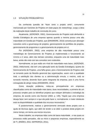 16

1.3   SITUAÇÃO PROBLEMÁTICA


      Da conhecida questão de “fazer certo o projeto certo”, comumente
mencionado por Gerentes de Projetos em bate-papos de networkings, surgiu a ideia
da realização deste trabalho de conclusão de curso.
      Atualmente, (KERZNER, 2002), Gerenciamento de Projetos está alinhando a
Gestão Estratégica de uma empresa apenas quando a mesma possui uma alta
maturidade em Gestão por Projetos, que (DINSMORE, 2010) conceitua por abranger
conceitos como a governança de projetos, gerenciamento de portfólios de projetos,
gerenciamento de programas e o gerenciamento de projetos em sí.
      Por (KERZNER, 2002), uma empresa de alta maturidade possui uma
metodologia de Gerenciamento de Projetos já implementada e funcionando ao
mínimo a 2 anos, além dos demais conceitos, enquanto uma de maturidade mais
baixa, ainda não está com tais conceitos nem instituídos.
      Normalmente, as que estão em nível de maturidade mais baixo, (KERZNER,
2002), infelizmente, não tem uma aplicação tanto da Gestão Estratégica, quanto do
Gerenciamento de Projetos, uma falha grave, pois o Gerenciamento de Projetos está
se tornando parte da filosofia gerencial das organizações, assim com a qualidade
total, a satisfação dos clientes ou a administração enxuta, o mesmo, está se
tornando inerente, devendo fazer parte integrante da empresa, pois é uma forma
consagrada de atingir metas (DINSMORE, 2010).
      Como     situação   problema,    notou-se,   principalmente   em   empresas
classificadas como de maturidade mais baixa, duas necessidades, a primeira de um
processo simples para se identificar projetos que estejam alinhados a estratégia da
empresa, de acordo como cita Kerzner (2002, p. 130), “Aquilo que uma empresa
deseja fazer nem sempre é o que ela pode fazer e, normalmente, o maior obstáculo
está na disponibilidade e qualidade dos recursos necessários.”
      E posteriormente, realizar o gerenciamento otimizado deste projeto com a
ajuda de técnicas ágeis, que além de tender a se obter o produto deste projeto em
menor tempo, em teoria usa menos recursos.
      Neste trabalho, as empresas tidas como de baixa maturidade , e nas quais os
processos estão pensados, são as micro e pequenas empresas, especialmente as
de TI, (BNDES, 2011; SEPRORGS, 2011),
 