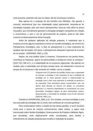 18

estar presente, podendo citar que os relatos vão de conceituais à práticos.
      Mas apenas ter o emprego de tais Gestões e/ou Métodos, não garante o
sucesso, necessita-se que sua implantação esteja operacional, necessita-se ter
estratégias traçadas, pois sem haver planejamentos, torna-se mais difícil se prever
inovações, que normalmente garantem a desejada vantagem competitiva em relação
a concorrência, e sem o uso de gerenciamento de projetos, pode-se não obter
sucesso no desenvolvimento desta inovação.
      Antes de qualquer aplicação da solução proposta, é importante que a
empresa já tenha alguma experiência mínima em Gestão Estratégica, ao mínimo em
Planejamento Estratégico, pois “a fase de planejamento é a mais importante de
qualquer tipo de projeto. Em teoria, o planejamento adequado é garantia do sucesso
de um projeto.” (KERZNER, 2002, p.178)
      Depois, de uma análise sobre a empresa, "Concentre-se nos pontos fortes,
reconheça as fraquezas, agarre as oportunidades e proteja-se contra as ameaças "
(SUN TZU, 500 a.C.), e a implantação de um processo organizado, não apenas um
modelo, pois a maturidade vem de fazer sempre certo, em referêncial e resumo ao
porque de um processo e não somente um modelo, usa-se a citação:
                           “Pesquisa entre 275 gestores de portfólio mostrou que a capacidade
                           de executar a estratégia é mais importante do que a qualidade da
                           estratégia em sí. Estes gerentes citaram a implementação da
                           estratégia como o fator mais importante na avaliação da gerência e
                           da corporação. Essa descoberta parece surpreendente, pois nas
                           últimas duas décadas os teóricos em gestão, os consultores
                           gerenciais e a imprensa especializada se concentraram em como
                           desenvolver estratégias capazes de gerar desempenho superior.
                           Aparentemente, a formulação da estratégia nunca foi tão relevante”
                           (KAPLAN, 2000. p.11)
      Citando-se (THOMPSON, 2000, p.2), “Em verdade, uma boa estratégia e uma
boa execução da estratégia são os sinais mais confiáveis de uma boa gerência.”
      Para contextualizar melhor o estado da arte destas gestões, e servir de ponto
inicial para a busca de maiores conhecimentos sobre ambas, a seguir será
mencionado sobre Gestão Estratégica, Gerenciamento de Projetos e Métodos Ágeis,
que   elucidarão,   onde   objetivamente     serão    conceituados,      para   facilitar   o
entendimento da solução proposta para escolha e realização de projetos.
 