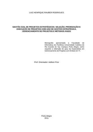 LUIZ HENRIQUE RAUBER RODRIGUES




GESTÃO ÁGIL DE PROJETOS ESTRATÉGICOS: SELEÇÃO, PRIORIZAÇÃO E
   EXECUÇÃO DE PROJETOS COM USO DE GESTÃO ESTRATÉGICA,
        GERENCIAMENTO DE PROJETOS E MÉTODOS ÁGEIS




                               Monografia    apresentada     a    Faculdade    de
                               Informática da Pontifícia Universidade Católica do
                               Rio Grande do Sul, Campus Porto Alegre, como
                               requisito a obtenção do grau de Especialista em
                               Gerenciamento de Projetos com Ênfase em TI.




                   Prof. Orientador: Adilson Pize




                           Porto Alegre
                              2011
 