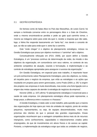 19



2.1   GESTÃO ESTRATÉGICA


      Do famoso conto de fadas Alice no País das Maravilhas, de Lewis Carrol, há
sempre a lembrada converse entre os personagens Alice e o Gato de Cheshire,
onde a mesma encontrando-se perdida e pede ao gato qual caminho tomar, o
mesmo ao indagá-la sobre para onde ela quer ir, recebe a resposta que não sabe,
logo, o felino lhe responde basicamente um “tanto faz”, nos dando o conceito de
que, se não se sabe para onde quer ir, tanto faz o caminho.
      Este “onde chegar” é o objetivo do planejamento estratégico, incluso na
Gestão Estratégica que possui por objetivo monitorar o “caminhar” até o objetivo.
      Conceitualmente reforçado em (FGV, 2009), por assim definir a Gestão
Estratégica, é um “processo contínuo de determinação da visão, da missão e dos
objetivos da organização, em consonância com seus valores, no contexto de seu
ambiente competitivo de atuação, visando à formulação, à implementação e ao
controle de estratégias apropriadas para assegurar o sucesso da organização.”
      Em Gestão Estratégica, em especial para este trabalho, é importante haver
um pré-conhecimento sobre Planejamento Estratégico, pois dos objetivos, ou metas,
ali traçados para o negócio da empresa, que virão as estratégias e as ações que
resultarão em projetos para serem gerenciados, como Prado (2004, p. 29) “a origem
dos projetos nas empresas é muito diversificada, mas existe uma forte ligação com a
origem das metas capazes de atender à estratégia de negócios da empresa”.
      Kerzner (2002, p. 107) afirma “O planejamento estratégico é essencial para a
saúde de cada empresa. Um planejamento estratégico eficaz pode representar, a
longo prazo, a diferenca entre o sucesso e o fracasso.”
      A Gestão Estatégica, é dada valor a este trabalho, pela questão que a maioria
das organizações de hoje opera por meio de unidades de negócio, ponto de vendas
pequenos, representantes, ou seja, de equipes descentralizadas, muito mais
próximas dos clientes do que o pessoal das grandes organizações. Essas
organizações reconhecem que a vantagem competitiva deriva mais do de recursos
intangíveis, como conhecimento, capacidades e relacionamentos criados pelos
empregrados, do que de investimentos em ativos físicos e do acesso ao capital.
Portanto, a implementação da estratégica exige que todas as unidades de negócio,
 