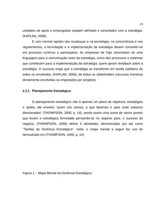 20

unidades de apoio e empregados estejam alinhado e conectados com a estratégia.
(KAPLAN, 2000).
      E com normal rapidez das mudanças e na tecnologia, na concorrência e nos
regulamentos, a formulação e a implementação da estratégia devem converter-se
em processo contínuo e participativo. As empresas de hoje necessitam de uma
linguagem para a comunicação tanto da estratégia, como dos processos e sistemas
que contribuem para a implementação da estratégia, quem geram feedback sobre a
estratégia. O sucesso exige que a estratégia se transforme em tarefa cotidiana de
todos os envolvidos, (KAPLAN, 2000), de todos os stakeholders (recursos humanos
diretamente envolvidas ou impactados por projetos).


2.1.1 Planejamento Estratégico


      O planejamento estratégico não é apenas um plano de objetivos, estratégias
e ações, ele envolve “quem nós somos, o que fazemos e para onde estamos
direcionados” (THOMPSON, 2000, p. 14), sendo assim uma soma de vários pontos
que levam a estratégica formulada pensando-se no negócio para, o sucesso do
negócio, (THOMPSON, 2000) define 5 atividades, denominadas por ele como
“Tarefas da Gerência Estratégica”, onde, o mapa mental a seguir faz uso do
demostrado em (THOMPSON, 2000, p. 14).




Figura 1. - Mapa Mental da Gerência Estratégica
 