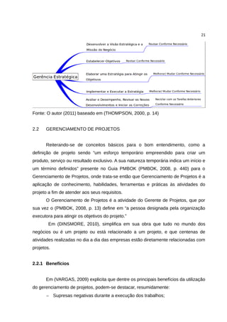 21




Fonte: O autor (2011) baseado em (THOMPSON, 2000, p. 14)


2.2   GERENCIAMENTO DE PROJETOS


      Reiterando-se de conceitos básicos para o bom entendimento, como a
definição de projeto sendo “um esforço temporário empreendido para criar um
produto, serviço ou resultado exclusivo. A sua natureza temporária indica um início e
um término definidos” presente no Guia PMBOK (PMBOK, 2008, p. 440) para o
Gerenciamento de Projetos, onde trata-se então que Gerenciamento de Projetos é a
aplicação de conhecimento, habilidades, ferramentas e práticas às atividades do
projeto a fim de atender aos seus requisitos.
      O Gerenciamento de Projetos é a atividade do Gerente de Projetos, que por
sua vez o (PMBOK, 2008, p. 13) define em “a pessoa designada pela organização
executora para atingir os objetivos do projeto.”
        Em (DINSMORE, 2010), simplifica em sua obra que tudo no mundo dos
negócios ou é um projeto ou está relacionado a um projeto, e que centenas de
atividades realizadas no dia a dia das empresas estão diretamente relacionadas com
projetos.


2.2.1 Benefícios


      Em (VARGAS, 2009) explicita que dentre os principais benefícios da utilização
do gerenciamento de projetos, podem-se destacar, resumidamente:
       − Supresas negativas durante a execução dos trabalhos;
 