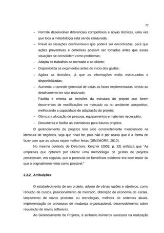 22

      − Permite desenvolver diferenciais competitivos e novas técnicas, uma vez
          que toda a metodologia está sendo estuturada;
      − Prevê as situações desfavoráveis que poderá ser encontradas, para que
          ações preventivas e corretivas possam ser tomadas antes que essas
          situações se consolidem como problemas;
      − Adapta os trabalhos ao mercado e ao cliente;
      − Disponibiliza os orçamentos antes do início dos gastos;
      − Agiliza as decisões, já que as informações estão estruturadas e
          disponibilizadas;
      − Aumenta o controle gerencial de todas as fases implementadas devido ao
          detalhamento ter sido realizado;
      − Facilita e orienta as revisões da estrutura do projeto que forem
          decorrentes de modificações no mercado ou no ambiente competitivo,
          melhorando a capacidade de adaptação do projeto;
      − Otimiza a alocação de pessoas, equipamentos e materiais necessário;
      − Documenta e facilita as estimativas para futuros projetos.
      O gerenciamento de projetos tem sido constantemente mencionado na
literatura de negócios, seja que nível for, pois não é por acaso que é a forma de
fazer com que as coisas sejam melhor feitas (DINSMORE, 2010).
      No mesmo contexto de Dinsmore, Kerzner (2002, p. 32) enfatiza que “As
empresas que optaram por utilizar uma metodologia de gestão de projetos
perceberam, em seguida, que o potencial de benefícios existente era bem maior do
que o originalmente visto como possível.”


2.2.2 Atribuições


      O estabelecimento de um projeto, advem de várias razões e objetivos, como
redução de custos, posicionamento de mercado, obtenção de economia de escala,
lançamento de novos produtos ou tecnologias, melhora de sistemas atuais,
implementação de processos de mudança organizacional, desenvolvimento sobre
requisição de novos softwares.
      Ao Gerenciamento de Projetos, é atribuido inúmeros sucessos na realização
 