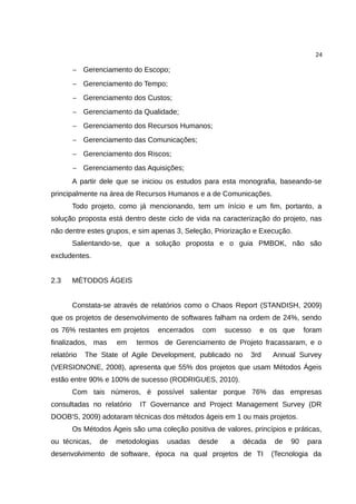 24

       − Gerenciamento do Escopo;
       − Gerenciamento do Tempo;
       − Gerenciamento dos Custos;
       − Gerenciamento da Qualidade;
       − Gerenciamento dos Recursos Humanos;
       − Gerenciamento das Comunicações;
       − Gerenciamento dos Riscos;
       − Gerenciamento das Aquisições;
       A partir dele que se iniciou os estudos para esta monografia, baseando-se
principalmente na área de Recursos Humanos e a de Comunicações.
       Todo projeto, como já mencionando, tem um ínício e um fim, portanto, a
solução proposta está dentro deste ciclo de vida na caracterização do projeto, nas
não dentre estes grupos, e sim apenas 3, Seleção, Priorização e Execução.
       Salientando-se, que a solução proposta e o guia PMBOK, não são
excludentes.


2.3    MÉTODOS ÁGEIS


       Constata-se através de relatórios como o Chaos Report (STANDISH, 2009)
que os projetos de desenvolvimento de softwares falham na ordem de 24%, sendo
os 76% restantes em projetos     encerrados    com    sucesso   e os que      foram
finalizados, mas     em    termos de Gerenciamento de Projeto fracassaram, e o
relatório   The State of Agile Development, publicado no     3rd    Annual Survey
(VERSIONONE, 2008), apresenta que 55% dos projetos que usam Métodos Ágeis
estão entre 90% e 100% de sucesso (RODRIGUES, 2010).
       Com tais números, é possível salientar porque 76% das empresas
consultadas no relatório   IT Governance and Project Management Survey (DR
DOOB'S, 2009) adotaram técnicas dos métodos ágeis em 1 ou mais projetos.
       Os Métodos Ágeis são uma coleção positiva de valores, princípios e práticas,
ou técnicas,    de   metodologias   usadas    desde    a   década   de   90    para
desenvolvimento de software, época na qual projetos de TI           (Tecnologia da
 