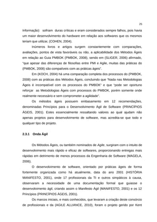 25

Informação) sofriam duras críticas e eram considerados sempre falhos, pois havia
um maior desenvolvimento do hardware em relação aos softwares que os mesmos
teriam que utilizar, (COHEN, 2004).
         Inúmeros livros e artigos surgem constantemente com comparações,
avaliações, pontos de vista favoráveis ou não, a aplicabilidade dos Métodos Ágeis
em relação ao Guia PMBOK (PMBOK, 2008), sendo em (SLIGER, 2006) afirmado,
“que apesar das diferenças de filosofias entre PMI e Agile, muitas das práticas do
(PMBOK, 2008) são compatíveis com as práticas ágeis”.
         Em (KOCH, 2004) há uma comparação completa dos processos do (PMBOK,
2008) com as práticas dos Métodos Ágeis, concluindo que “Nada nas Metodologias
Ágeis é incompatível com os processos do PMBOK” e que “pode ser oportuno
reforçar as Metodologias Ágeis com processos do PMBOK, porém somente onde
realmente necessário e sem comprometer a agilidade”.
         Os   métodos   ágeis possuem embasamento          em 12    recomendações,
denominadas Princípios para o Desenvolvimento Ágil de Software (PRINCÍPIOS
ÁGEIS, 2001). Estes essencialmente ressaltando valores ao qual ajudam não
apenas projetos para desenvolvimento de software, mas acredita-se que todo e
qualquer tipo de projeto.


2.3.1    Onda Ágil


         Os Métodos Ágeis, ou também nominados de Agile, surgiram com o intuito de
desenvolvimento mais rápido e eficaz de softwares, proporcionando entregas mais
rápidas em detrimento de menos processos da Engenharia de Software (MAGELA,
2006).
         O desenvolvimento de software, orientado por práticas ágeis de forma
fortemente organizada como há atualmente, data do ano 2001 (HISTÓRIA
MANIFESTO, 2001), onde 17 profissionais da TI e outros simpáticos à causa,
observaram a necessidade de uma documentação formal que guiasse o
desenvolvimento ágil, criando assim o Manifesto Ágil (MANIFESTO, 2001) e os 12
Princípios (PRINCÍPIOS ÁGEIS, 2001).
         Os marcos iniciais, e mais conhecidos, que levaram a criação deste consórcio
de profissionais e da (AGILE ALLIANCE, 2010), foram o projeto gerido por Kent
 