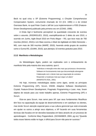 26

Beck no qual criou o XP (Extreme Programming), o Chrysler Comprehensive
Compensation System, comumente chamado de C3 (C3, 1995) e o do United
Overseas Bank, no qual Peter Coad e Jeff de Luca implementaram o FDD (Feature-
Driven Development) publicado pela primeira vez em (COAD, 1998).
      A Onda Ágil é facilmente perceptível na quantidade crescente de eventos
sobre o assunto, (RODRIGUES, 2010), exemplificando-se 2 deles do ano 2010, o
ocorrido em Junho, Agile Brazil 2010 em Porto Alegre – RS, que teve mais de 700
inscritos (AGILE, 2010) e em Maio ocorreu o Maré de Agilidade em Belo Horizonte –
MG, com mais de 300 inscritos (MARÉ, 2010), havendo ainda grupos de usuários
como o Guma-RS, (GUMA, 2010), que planejou 10 eventos gratuitos para 2010.


2.3.2 Manifesto e Metodologias


      As Metodologias Ágeis, podem ser explicadas com o embasamento do
manifesto feito pela maioria dos seus autores, que é:
                          “Indivíduos e interação entre eles mais que processos e ferramentas
                          Software em funcionamento mais que documentação abrangente
                          Colaboração com o cliente mais que negociação de contratos
                          Responder a mudanças mais que seguir um plano”
                          (MANIFESTO ÁGIL, 2001)
      Há hoje, inúmeras metodologias dadas como ágeis, sendo as principais
Extreme Programming (XP), Scrum, DSDM, Adaptive Software Development,
Crystal, Feature-Driven Development, Pragmatic Programming e Lean, mas, foram
objetos de estudo para uso neste trabalho apenas, Extreme Programming (XP) e
Scrum.
      Dize-se para Scrum, mas serve para XP, que seus fundamentos filosóficos
têm foco na capacitação da equipe de desenvolvimento e em satisfazer os clientes,
mas tendo Scrum atenção especial para a sua cultura gerencial que está enraizada
em ajudar os outros a atingir seus objetivos, e XP focando em suas ferramentas
técnicas são focados em ter decisões baseadas em fatos através de um processo de
aprendizagem. Conforme Mary Poppendieck. (SCHWABER, 2004, pg xiv) “Quando
todos esses fatores estão no lugar, é difícil para Scrum não para ter sucesso.”
 