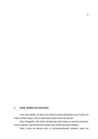27




3     BASE TEÓRICA DA SOLUÇÃO


      Para este trabalho, foi feita uma extensa revisão bibliográfica, que resultou no
mapa mental a seguir, onde é explicitada a parte teórica da solução.
      Esta monografia, não enfoca diretamente sobre todos os assuntos expostos,
sendo sugerida o apronfudamento através das referências deste trabalho.
      Toda a base da solução está no compromentimento, portanto, assim em
 