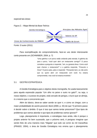 28

especial tais áreas:


Figura 2. - Mapa Mental da Base Teórica




Fonte: O autor (2011)


      Para exemplificação do comprometimento, faze-se uso deste interessante
conto presente em (SCHWABER, 2004, p. 7)
                          “Uma galinha e um porco estão andando pela estrada. A galinha diz
                          para o porco, "você quer abrir um restaurante comigo?" O porco
                          considera a pergunta e responde, "sim, eu gostaria disso. Como você
                          quer chamar o restaurante?" e a galinha responde, "Presunto e
                          Ovos!" O porco pára, pára e responde: "Pensando bem, eu não acho
                          que eu quero abrir um restaurante com você. Eu estaria
                          comprometido, mas você só estaria envolvido.”



3.1   GESTÃO ESTRATÉGICA


      A Gestão Estratégica para o objetivo desta monografia, foi usada basicamente
para aquela expressão popular “Um olho no peixe e outro no gato?”, ou seja, o
nosso objetivo, o sucesso do projeto, está cercado de perigos, o lucro que se almeja,
é o mesmo que o concorrente quer.
      Além do básico, deve-se saber aonde se quer ir, e como se chegar, com a
maior probabilidade de acerto possível, Beck (2000, p. 43) diz que “O primeiro passo
é decidir sobre o âmbito. O que é isso que vamos tentar prescrever? Que tipos de
problemas que vamos abordar e que tipos de problemas vamos ignorar?”
      Logo, planejamento é importante, e estratégias mais ainda, não é porque o
projeto anterior foi bem sucessido, que o próximo será, é perigoso imaginar que
sendo feito de uma maneira mais “folgada” que tudo vai correr às mil maravilhas
(PRADO, 2004), o área de Gestão Estratégica nos ensina que o planejamento
 
