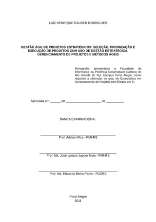LUIZ HENRIQUE RAUBER RODRIGUES




GESTÃO ÁGIL DE PROJETOS ESTRATÉGICOS: SELEÇÃO, PRIORIZAÇÃO E
   EXECUÇÃO DE PROJETOS COM USO DE GESTÃO ESTRATÉGICA,
        GERENCIAMENTO DE PROJETOS E MÉTODOS ÁGEIS



                               Monografia    apresentada     a    Faculdade    de
                               Informática da Pontifícia Universidade Católica do
                               Rio Grande do Sul, Campus Porto Alegre, como
                               requisito a obtenção do grau de Especialista em
                               Gerenciamento de Projetos com Ênfase em TI.




     Aprovada em ______ de ____________________ de __________.




                      BANCA EXAMINADORA:



          ___________________________________________
                     Prof. Adilson Pize - PMI-RS



          ____________________________________________
              Prof. Ms. José Ignácio Jaeger Neto - PMI-RS



         _____________________________________________
               Prof. Ms. Eduardo Meira Peres - PUCRS




                            Porto Alegre
                               2011
 