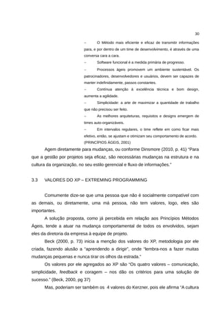 30

                           −       O Método mais eficiente e eficaz de transmitir informações
                           para, e por dentro de um time de desenvolvimento, é através de uma
                           conversa cara a cara.
                           −       Software funcional é a medida primária de progresso.
                           −       Processos ágeis promovem um ambiente sustentável. Os
                           patrocinadores, desenvolvedores e usuários, devem ser capazes de
                           manter indefinidamente, passos constantes.
                           −       Contínua atenção à excelência técnica e bom design,
                           aumenta a agilidade.
                           −       Simplicidade: a arte de maximizar a quantidade de trabalho
                           que não precisou ser feito.
                           −       As melhores arquiteturas, requisitos e designs emergem de
                           times auto-organizáveis.
                           −       Em intervalos regulares, o time reflete em como ficar mais
                           efetivo, então, se ajustam e otimizam seu comportamento de acordo.
                           (PRINCÍPIOS ÁGEIS, 2001)
      Agem diretamente para mudanças, ou conforme Dinsmore (2010, p. 41) “Para
que a gestão por projetos seja eficaz, são necessárias mudanças na estrutura e na
cultura da organização, no seu estilo gerencial e fluxo de informações.”


3.3   VALORES DO XP – EXTREMING PROGRAMMING


      Comumente dize-se que uma pessoa que não é socialmente compatível com
as demais, ou diretamente, uma má pessoa, não tem valores, logo, eles são
importantes.
      A solução proposta, como já percebida em relação aos Princípios Métodos
Ágeis, tende a atuar na mudança comportamental de todos os envolvidos, sejam
eles da diretoria da empresa à equipe de projeto.
      Beck (2000, p. 73) inicia a menção dos valores do XP, metodologia por ele
criada, fazendo alusão a “aprendendo a dirigir”, onde “lembra-nos a fazer muitas
mudanças pequenas e nunca tirar os olhos da estrada.”
      Os valores por ele agregados ao XP são “Os quatro valores – comunicação,
simplicidade, feedback e coragem – nos dão os critérios para uma solução de
sucesso.” (Beck, 2000, pg 37)
      Mas, poderiam ser também os 4 valores do Kerzner, pois ele afirma “A cultura
 