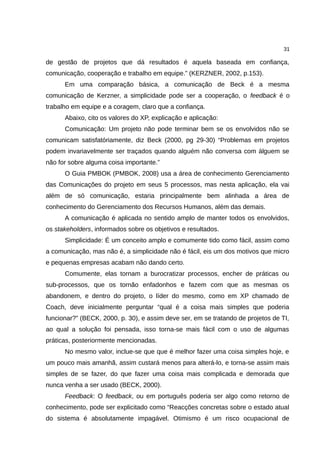 31

de gestão de projetos que dá resultados é aquela baseada em confiança,
comunicação, cooperação e trabalho em equipe.” (KERZNER, 2002, p.153).
      Em uma comparação básica, a comunicação de Beck é a mesma
comunicação de Kerzner, a simplicidade pode ser a cooperação, o feedback é o
trabalho em equipe e a coragem, claro que a confiança.
      Abaixo, cito os valores do XP, explicação e aplicação:
      Comunicação: Um projeto não pode terminar bem se os envolvidos não se
comunicam satisfatóriamente, diz Beck (2000, pg 29-30) “Problemas em projetos
podem invariavelmente ser traçados quando alguém não conversa com álguem se
não for sobre alguma coisa importante.”
      O Guia PMBOK (PMBOK, 2008) usa a área de conhecimento Gerenciamento
das Comunicações do projeto em seus 5 processos, mas nesta aplicação, ela vai
além de só comunicação, estaria principalmente bem alinhada a área de
conhecimento do Gerenciamento dos Recursos Humanos, além das demais.
      A comunicação é aplicada no sentido amplo de manter todos os envolvidos,
os stakeholders, informados sobre os objetivos e resultados.
      Simplicidade: É um conceito amplo e comumente tido como fácil, assim como
a comunicação, mas não é, a simplicidade não é fácil, eis um dos motivos que micro
e pequenas empresas acabam não dando certo.
      Comumente, elas tornam a burocratizar processos, encher de práticas ou
sub-processos, que os tornão enfadonhos e fazem com que as mesmas os
abandonem, e dentro do projeto, o líder do mesmo, como em XP chamado de
Coach, deve inicialmente perguntar “qual é a coisa mais simples que poderia
funcionar?” (BECK, 2000, p. 30), e assim deve ser, em se tratando de projetos de TI,
ao qual a solução foi pensada, isso torna-se mais fácil com o uso de algumas
práticas, posteriormente mencionadas.
      No mesmo valor, inclue-se que que é melhor fazer uma coisa simples hoje, e
um pouco mais amanhã, assim custará menos para alterá-lo, e torna-se assim mais
simples de se fazer, do que fazer uma coisa mais complicada e demorada que
nunca venha a ser usado (BECK, 2000).
      Feedback: O feedback, ou em português poderia ser algo como retorno de
conhecimento, pode ser explicitado como “Reacções concretas sobre o estado atual
do sistema é absolutamente impagável. Otimismo é um risco ocupacional de
 