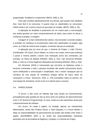 32

programação. Feedback é o tratamento” (BECK, 2000, p. 31).
      Este valor contribui significativamente nos demais, pois quanto mais feedback
tiver, mais fácil é se comunicar. E quanto mais os stakeholders se comunicam,
melhor tende a ser o senso comum do que pode ser simples. (BECK, 2000, p. 32).
      A aplicação de feedback é justamente ser um motivo para a comunicação,
que acaba gerando um maior comprometimento de todos, para assim se elevar a
confiança no projeto, a coragem.
      Coragem: É o mais inintendível dos valores, mas tornando o conceito simples,
é acreditar, ter confiança no envolvimento mútuo dos stakeholders no projeto, algo
como, se o líder do mesmo tiver coragem, os demais vão por em produção.
      A aplicação gira em torno de que, o Gerente do Projeto, o Líder Técnico,
Coordenador, XP Coach, Scrum Master, ou nome a ser usado, tenha auto-confiança
e passe a mesma adiante, criando uma motivação acima dos conhecidos, por
exemplo, na Teoria de Moslow (PRADO, 2004, p. 221), Tipo Gerencial (PRADO,
2004, p. 222) ou a Teoria Higiênico/ Motivadora de Herzberg (PRADO, 2004, p. 223).
      Em Dinsmore (2010) é mencionado que encontrar as hipóteses certas e
torná-las conhecidas a todo o pessoal envolvido são tarefas teoricamente fáceis,
assim enfatizando a comunicação e simplicdade, mas o trecho “assegurar que os
membros de uma equipe de remadores estejam dentro do barco antes de
começarem a remar.” (Dinsmore, 2010, p. 178) exemplifica todas as demais, em
uma equipe de remadores, há de se ter os 4 valores para o sucesso.


3.4   PAPÉIS SCRUM


      O Scrum, é tido como um Método Ágil mais focado em Gerenciamento,
principalmente pela questão de não se focar tanto em práticas de desenvolvimento
como o XP (Extreme Programming), no caso, sendo-as mais específicas ainda para
o desenvolvimento de software.
      Em Scrum, foi criado 3 papéis, na verdade, apenas um nomeamento
diferenciados, sendo eles Product Owner, o Team (Equipe), e o Scrum Master, e
todas as responsabilidades do gerenciamento do projeto são dividas entre estes 3
papéis, (SCHAWBER, 2004, p. 6), sendo tais responsabilidades individuais
parecidas com as do Analista de Negócios, a Equipe, e o Gerente do Projeto.
 