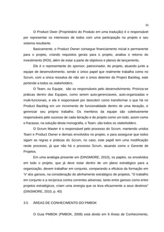 33

      O Product Ower (Proprietário do Produto em uma tradução) é o responsável
por representar os interesses de todos com uma participação no projeto e seu
sistema resultante.
      Basicamente, o Product Owner consegue financiamento inicial e permanente
para o projeto, criando requisitos gerais para o projeto, analisa o retorno do
investimento (ROI), além de estar a parte de objetivos e planos de lançamento.
      Ele é o representante do sponsor, patrocinador, do projeto, atuando junto a
equipe de desenvolvimento, sendo o único papel que realmente trabalha como no
Scrum, com a única ressalva de não ser o único detentor do Project Backlog, este
pertende a todos os stakeholders.
      O Team, ou Equipe, são os responsáveis pelo desenvolvimento. Prioriza-se
práticas dentro das Equipes, como serem auto-gerenciaveis, auto-organizadas e
multi-funcionais, e ela é responsável por descobrir como transformar o que há no
Product Backlog em um incremento de funcionalidade dentro de uma iteração, e
gerenciar seu próprio trabalho. Os membros da equipe são coletivamente
responsáveis pelo sucesso de cada iteração e do projeto como um todo, assim como
o fracasso, na solução desta monografia, o Team, são todos os stakeholders.
      O Scrum Master é o responsável pelo processo do Scrum, mantendo unidos
Team e Product Owner e demais envolvidos no projeto, e para assegurar que todos
sigam as regras e práticas do Scrum, no caso, este papél tem uma modificação
neste processo, já que não há o processo Scrum, atuando como o Gerente de
Projetos.
      Em uma analogia presente em (DINSMORE, 2010), os papéis, os envolvidos
em todo o projeto, que já deve estar dentro de um plano estratégico para a
organização, devem trabalhar em conjunto, comparando a eficácia da formação em
'V' dos gansos, na consideração do alinhamento estratégico de projetos, “O trabalho
em conjunto e a recíproca contra correntes adversas, tanto entre gansos como entre
projetos estratégicos, criam uma sinergia que os leva eficazmente a seus destinos”
(DINSMORE, 2010, p. 40)


3.5   ÁREAS DE CONHECIMENTO DO PMBOK


      O Guia PMBOK (PMBOK, 2008) está divido em 9 Áreas de Conhecimento,
 