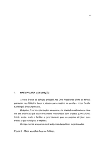 35




4     BASE PRÁTICA DA SOLUÇÃO


      A base prática da solução proposta, faz uma miscelânea direta de tarefas
presentes nos Métodos Ágeis e citadas para modelos de gestões, como Gestão
Estratégica e/ou Empresarial.
      O objetivo é tornar mais simples as centenas de atividades realizadas no dia a
dia das empresas que estão diretamente relacionadas com projetos. (DINSMORE,
2010), assim, tendo a facilitar o gerenciamento para os projetos atingirem suas
metas, o que é vital para a empresa.
      O mapa mental a seguir demostra algumas das práticas sugestionadas.


Figura 3. - Mapa Mental da Base de Práticas
 