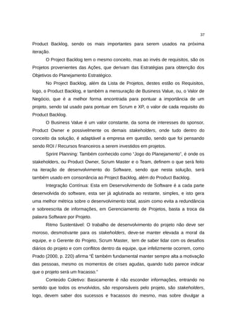 37

Product Backlog, sendo os mais importantes para serem usados na próxima
iteração.
      O Project Backlog tem o mesmo conceito, mas ao invés de requisitos, são os
Projetos provenientes das Ações, que derivam das Estratégias para obtenção dos
Objetivos do Planejamento Estratégico.
      No Project Backlog, além da Lista de Projetos, destes estão os Requisitos,
logo, o Product Backlog, e também a mensuração de Business Value, ou, o Valor de
Negócio, que é a melhor forma encontrada para pontuar a importância de um
projeto, sendo tal usado para pontuar em Scrum e XP, o valor de cada requisito do
Product Backlog.
      O Business Value é um valor constante, da soma de interesses do sponsor,
Product Owner e possivelmente os demais stakeholders, onde tudo dentro do
conceito da solução, é adaptável a empresa em questão, sendo que foi pensando
sendo ROI / Recursos financeiros a serem investidos em projetos.
      Sprint Planning: Também conhecido como “Jogo do Planejamento”, é onde os
stakeholders, ou Product Owner, Scrum Master e o Team, definem o que será feito
na iteração de desenvolvimento do Software, sendo que nesta solução, será
também usado em consonância ao Project Backlog, além do Product Backlog.
      Integração Contínua: Esta em Desenvolvimendo de Software é a cada parte
desenvolvida do software, esta ser já aglutinada ao restante, simples, e isto gera
uma melhor métrica sobre o desenvolvimento total, assim como evita a redundância
e sobreescrita de informações, em Gerenciamento de Projetos, basta a troca da
palavra Software por Projeto.
      Ritmo Sustentável: O trabalho de desenvolvimento do projeto não deve ser
moroso, desmotivante para os stakeholders, deve-se manter elevada a moral da
equipe, e o Gerente do Projeto, Scrum Master, tem de saber lidar com os desafios
diários do projeto e com conflitos dentro da equipe, que infelizmente ocorrem, como
Prado (2000, p. 220) afirma “É também fundamental manter sempre alta a motivação
das pessoas, mesmo os momentos de crises agudas, quando tudo parece indicar
que o projeto será um fracasso.”
      Conteúdo Coletivo: Basicamente é não esconder informações, entrando no
sentido que todos os envolvidos, são responsáveis pelo projeto, são stakeholders,
logo, devem saber dos sucessos e fracassos do mesmo, mas sobre divulgar a
 