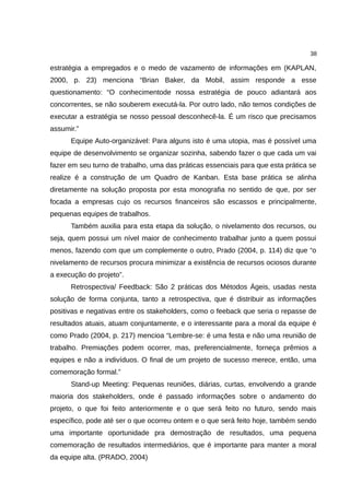38

estratégia a empregados e o medo de vazamento de informações em (KAPLAN,
2000, p. 23) menciona “Brian Baker, da Mobil, assim responde a esse
questionamento: “O conhecimentode nossa estratégia de pouco adiantará aos
concorrentes, se não souberem executá-la. Por outro lado, não temos condições de
executar a estratégia se nosso pessoal desconhecê-la. É um risco que precisamos
assumir.”
      Equipe Auto-organizável: Para alguns isto é uma utopia, mas é possível uma
equipe de desenvolvimento se organizar sozinha, sabendo fazer o que cada um vai
fazer em seu turno de trabalho, uma das práticas essenciais para que esta prática se
realize é a construção de um Quadro de Kanban. Esta base prática se alinha
diretamente na solução proposta por esta monografia no sentido de que, por ser
focada a empresas cujo os recursos financeiros são escassos e principalmente,
pequenas equipes de trabalhos.
      Também auxilia para esta etapa da solução, o nivelamento dos recursos, ou
seja, quem possui um nível maior de conhecimento trabalhar junto a quem possui
menos, fazendo com que um complemente o outro, Prado (2004, p. 114) diz que “o
nivelamento de recursos procura minimizar a existência de recursos ociosos durante
a execução do projeto”.
      Retrospectiva/ Feedback: São 2 práticas dos Métodos Ágeis, usadas nesta
solução de forma conjunta, tanto a retrospectiva, que é distribuir as informações
positivas e negativas entre os stakeholders, como o feeback que seria o repasse de
resultados atuais, atuam conjuntamente, e o interessante para a moral da equipe é
como Prado (2004, p. 217) mencioa “Lembre-se: é uma festa e não uma reunião de
trabalho. Premiações podem ocorrer, mas, preferencialmente, forneça prêmios a
equipes e não a indivíduos. O final de um projeto de sucesso merece, então, uma
comemoração formal.”
      Stand-up Meeting: Pequenas reuniões, diárias, curtas, envolvendo a grande
maioria dos stakeholders, onde é passado informações sobre o andamento do
projeto, o que foi feito anteriormente e o que será feito no futuro, sendo mais
específico, pode até ser o que ocorreu ontem e o que será feito hoje, também sendo
uma importante oportunidade pra demostração de resultados, uma pequena
comemoração de resultados intermediários, que é importante para manter a moral
da equipe alta. (PRADO, 2004)
 