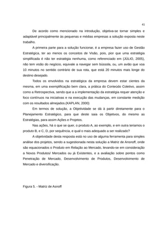41

      De acordo como mencionado na introdução, objetiva-se tornar simples e
adaptável principalmente às pequenas e médias empresas a solução exposta neste
trabalho.
      A primeira parte para a solução funcionar, é a empresa fazer uso de Gestão
Estratégica, ter ao menos os conceitos de Visão, pois, pior que uma estratégia
simplificada é não ter estratégia nenhuma, como referenciado em (JÚLIO, 2005),
não tem visão do negócio, equivale a navegar sem bússola, ou, um avião que voa
10 minutos no sentido contrário de sua rota, que está 20 minutos mais longe do
destino desejado.
      Todos os envolvidos na estratégica da empresa devem estar cientes da
mesma, em uma exemplificação bem clara, a prática do Conteúdo Coletivo, assim
como a Retrospectiva, sendo que a a implementação da estratégia requer atenção e
foco contínuos na iniciativas e na execução das mudanças, em constante medição
com os resultados almejados.(KAPLAN, 2000)
      Em termos de solução, a Objetividade se dá à partir diretamente para o
Planejamento Estratégico, para que deste saia os Objetivos, do mesmo as
Estratégias, para assim Ações e Projetos.
      Nas ações, há o que se quer, o produto A, ao exemplo, e em outra teriamos o
produto B, e C, D, por sequência, e qual o mais adequado a ser realizado?
      A objetividade desta resposta está no uso de alguma ferramenta para simples
análise dos projetos, sendo a sugestionada nesta solução a Matriz de Ansnoff, onde
são equacionados o Produto em Relação ao Mercado, levando-se em consideração
a Novos Produtos/ Mercados ou já Existentes, e a avaliação sobre pontos como
Penetração de Mercado, Desenvolvimento de Produtos, Desenvolvimento de
Mercado e diversificação.




Figura 5. - Matriz de Asnoff
 