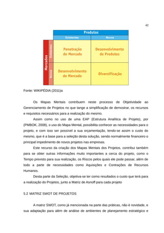 42




Fonte: WIKIPÉDIA (2011)a


      Os Mapas Mentais contribuem neste processo de Objetividade ao
Gerenciamento de Projetos no que tange a simplificação de demostrar, os recursos
e requisitos necessários para a realização do mesmo.
      Assim como no uso de uma EAP (Estrutura Analítica de Projeto), por
(PMBOK, 2008), o uso do Mapa Mental, possibilita conhecer as necessidades para o
projeto, e com isso ser possível a sua orçamentação, tendo-se assim o custo do
mesmo, que é a base para a seleção desta solução, sendo normalmente financeiro o
principal impedimento de novos projetos nas empresas.
      Este recurso da criação dos Mapas Mentais dos Projetos, contribui também
para se obter outras informações muito importantes a cerca do projeto, como o
Tempo previsto para sua realização, os Riscos pelos quais ele pode passar, além de
todo a parte de necessidades como Aquisições e Contrações de Recursos
Humanos.
      Desta parte da Seleção, objetiva-se ter como resultados o custo que terá para
a realização do Projetos, junto a Matriz de Asnoff para cada projeto


5.2 MATRIZ SWOT DE PROJETOS


      A matriz SWOT, como já mencionada na parte das práticas, não é novidade, e
sua adaptação para além de análise de ambientes de planejamento estratégico e
 