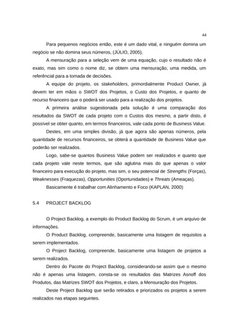 44

      Para pequenos negócios então, este é um dado vital, e ninguém domina um
negócio se não domina seus números, (JÚLIO, 2005),
      A mensuração para a seleção vem de uma equação, cujo o resultado não é
exato, mas sim como o nome diz, se obtem uma mensuração, uma medida, um
referêncial para a tomada de decisões.
      A equipe do projeto, os stakeholders, primordialmente Product Owner, já
devem ter em mãos o SWOT dos Projetos, o Custo dos Projetos, e quanto de
recurso financeiro que o poderá ser usado para a realização dos projetos.
      A primeira análise sugestionada pela solução é uma comparação dos
resultados da SWOT de cada projeto com o Custos dos mesmo, a partir disto, é
possível se obter quanto, em termos financeiros, vale cada ponto de Business Value.
      Destes, em uma simples divisão, já que agora são apenas números, pela
quantidade de recursos financeiros, se obterá a quantidade de Business Value que
poderão ser realizados.
      Logo, sabe-se quantos Business Value podem ser realizados e quanto que
cada projeto vale neste termos, que são aglutina mais do que apenas o valor
financeiro para execução do projeto, mas sim, o seu potencial de Strengths (Forças),
Weaknesses (Fraquezas), Opportunities (Oportunidades) e Threats (Ameaças).
      Basicamente é trabalhar com Alinhamento e Foco (KAPLAN, 2000)


5.4   PROJECT BACKLOG


      O Project Backlog, a exemplo do Product Backlog do Scrum, é um arquivo de
informações.
      O Product Backlog, compreende, basicamente uma listagem de requisitos a
serem implementados.
      O Project Backlog, compreende, basicamente uma listagem de projetos a
serem realizados.
      Dentro do Pacote do Project Backlog, considerando-se assim que o mesmo
não é apenas uma listagem, consta-se os resultados das Matrizes Asnoff dos
Produtos, das Matrizes SWOT dos Projetos, e claro, a Mensuração dos Projetos.
      Deste Project Backlog que serão retirados e priorizados os projetos a serem
realizados nas etapas seguintes.
 