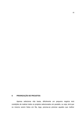45




6     PRIORIZAÇÃO DE PROJETOS


      Apenas selecionar não basta, dificilmente um pequeno negócio terá
condições de realizar todos os projetos selecionados em paralelo, ou seja, terá que
os mesmo serem feitos em fila, logo, precisa-se priorizar aqueles que melhor
 