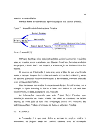 46

atendam as necessidades.
      O mapa mental a seguir elucida a priorização para esta solução proposta.


Figura 7. - Mapa Mental da Priorização de Projetos




Fonte: O autor (2011)


      O Project Backlog é onde estão salvas todas as informações mais relevantes
sobre os projetos, como o resultados das Matrizes Asnoff dos Produtos resultates
dos projetos, a Matriz SWOT dos Projetos, e a Mensuração em Business Value dos
mesmo.
      O processo de Priorização é muito mais uma análise do que uma fórmula
pronta, a exemplo do que o Product Owner trabalha sobre o Product Backlog, neste
por ser uma quantidade maior de informações, e de interesses, deve ser analisado
pelos principais stakeholders.
      Uma forma para esta análise é a sugestionada Project Sprint Planning, que a
exemplo do Sprint Planning do Scrum, é fazer uma análise do que será feito
posteriormente, no caso, qual projeto será realizado.
      As informações essenciais para este Project Sprint Planning, com
participação essencial do Product Owner, são todas as constantes no Project
Backlog, de onde pode-se fazer uma comparação auxiliar dos resultados das
Matrizes Asnoff dos Produtos em relação ao Business Value dos Projetos.


6.1   CUIDADOS


      A Priorização é o que pode definir o sucesso do negócio, realizar o
alinhamento de projetos exige um caminho coerente entre as estratégias
 