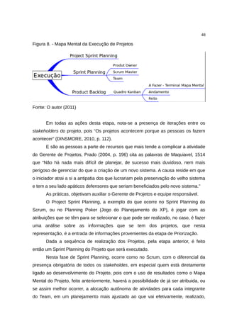 48

Figura 8. - Mapa Mental da Execução de Projetos




Fonte: O autor (2011)


      Em todas as ações desta etapa, nota-se a presença de iterações entre os
stakeholders do projeto, pois “Os projetos acontecem porque as pessoas os fazem
acontecer” (DINSMORE, 2010, p. 112).
      E são as pessoas a parte de recursos que mais tende a complicar a atividade
do Gerente de Projetos, Prado (2004, p. 196) cita as palavras de Maquiavel, 1514
que “Não há nada mais difícil de planejar, de sucesso mais duvidoso, nem mais
perigoso de gerenciar do que a criação de um novo sistema. A causa reside em que
o iniciador atrai a si a antipatia dos que lucrariam pela preservação do velho sistema
e tem a seu lado apáticos defensores que seriam beneficiados pelo novo sistema.”
      As práticas, objetivam auxiliar o Gerente de Projetos e equipe responsável.
      O Project Sprint Planning, a exemplo do que ocorre no Sprint Planning do
Scrum, ou no Planning Poker (Jogo do Planejamento do XP), é jogar com as
atribuições que se têm para se selecionar o que pode ser realizado, no caso, é fazer
uma análise sobre as informações que se tem dos projetos, que nesta
representação, é a entrada de informações provenientes da etapa de Priorização.
      Dada a sequência de realização dos Projetos, pela etapa anterior, é feito
então um Sprint Planning do Projeto que será executado.
      Nesta fase de Sprint Planning, ocorre como no Scrum, com o diferencial da
presença obrigatória de todos os stakeholdes, em especial quem está diretamente
ligado ao desenvolvimento do Projeto, pois com o uso de resultados como o Mapa
Mental do Projeto, feito anteriormente, haverá a possibilidade de já ser atribuida, ou
se assim melhor ocorrer, a alocação autônoma de atividades para cada integrante
do Team, em um planejamento mais ajustado ao que vai efetivamente, realizado,
 