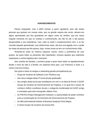 AGRADECIMENTOS


      Parece engraçado, mas é dificil nomear a quem agradecer, pois são tantas
pessoas que passam em nossas vidas, que na grande maioria das vezes, deixam-nos
algum aprendizado que fica guardando em algum canto do cérebro, que por vezes
naquele momento em que se recebeu o conhecimento, ele não foi útil, e até passou
despercebida a sua importância, mas, cedo ou tarde o amadurecimento vem, e se faz
recordar daquele aprendizado, mas infelizmente neste, não fica uma ligação com o cartão
de visitas da pessoa que lhe passou, logo, muitas vezes se tem um conhecimento orfão.
      Tentando-se evitar ao máximo esquecer nomes, tenho a preferência de usar
grupos, ais quais todos os presentes são importantes, inclusos aqueles que realmente
impactaram a minha trajetória até o momento.
      Sem sombra de dúvidas, o primeiro grupo a quem devo todos os agradecimentos
desde o início da vida é a família, em especial meus pais, Luiz Francisco e Sueli, e a
minha irmã Ana Cristina.
      Sou grato a todos os amigos e networking gerado principalmente por:
      –   Grupo de Usuários de Software Livre Tchelinux.org;
      –   Aos meus colegas desta 4º turma da pós-graduação;
      –   Aos amigos desta turma que acreditaram em mim e na ideia de formar o GUGP
          (Grupo de Usuários de Gerenciamento de Projetos), e no qual tive o prazer de
          conhecer melhor o professor da pós, o colega de coordenação do GUGP, amigo
          e orientador para esta monografia, Adilson Pize;
      –   Ao PMI-RS (Project Management Institute) e a oportunidade de poder contribuir
          junto a coordenação do VII Seminário de Gerenciamento de Projetos;
      –   Ao IIBA (International Institute of Business Analysis) Porto Alegre;
      –   À vários Grupos de Usuários da Sucesu-RS;
 