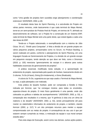 49

como “Uma gestão de projetos bem sucedida exige planejamento e coordenação
extensivos” (KERZNER, 2002, p.18)
      O resultado desta fase do Sprint Planning, é a sub-divisão do Projeto em
várias partes menores, onde basicamente é que cada terminal do Mapa Mental,
torne-se um semi-produto do Produto final do Projeto, em termos de TI, alinhado ao
desenvolvimento de software, ser o Projeto for a construção de um Sistema ERP,
cada terminal do Mapa Mental será uma parte deste, que estará ligada a cada uma
das áreas do ERP.
      Tendo-se o Projeto selecionado, e exemplificando com a máxima de Júlio
Cézar, 54 a.C, “Dividir para Conquistar”, é feita a divisão de um grande projeto em
vários pequenos projetos, armazenados como no Scrum, no Product Backlog, a
serem realizado em partes, conforme o planejamento do Sprint Planning, em uma
linguagem focada ao Gerenciamento de Projetos, é a divisão de um grande escopo
em pequenos escopos, tendo atenção ao que deve ser feito, como o Dinsmore
(2010, p. 105) menciona “gerenciamento do escopo é o alicerce para outras
habilidades essenciais do gerenciamento de projetos”.
      A prática essencial, modificada nesta solução, é a apresentação do
andamento do projeto, representada pelo quadro de Kanban, basicamente divido em
3 colunas, To Do (A fazer), Doing (Em Andamento), e Done (Realizado).
      A coluna do To Do, sugestiona-se que seja usado o Terminal do Mapa Mental,
ou seja, a ação planejada a ser realizada.
      Esta prática do Quadro Kanban, pode ser comparada a Gestão à Vista
indicada por Kerzner, que “se consegue mostrar, para todas os envolvidos,
aspectos-chaves do projeto. O meio físico geralmente é uma parede, onde são
colocados os gráficos e tabelas de acompanhamento.” (KERZNER, 2002, p. 53), a
comparação dos resultados é a mesma, que “A gerência à vista cria um clima de
realismo e de desafio” (KERZNER, 2002, p. 53), sendo principalmente útil para
manter os stakeholders informados do andamento do projeto, e também, citando
Kernzer (2002, p. 217) “é um dos principais recursos para manter a equipe
compromissada com as metas do projeto. A consequência de seu uso é que por
estarem sempre cumprindo as metas, a motivação da equipe e sua moral sempre
estarão altos.”
      Para esta etapa de Execução, assim como nas demais, outras ações podem,
 