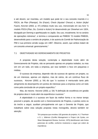 50

e até devem, ser inseridas, um modelo que pode ter o seu conceito inserido é o
PDCA, de Plan (Planejar), Do (Fazer), Check (Ajustar/ Checar) e, Action (Ação/
Fazer), Kerzner (2002, p. 47) enfatiza muito seu uso, mencionado em seu livro “o
modelo PDCA (Plan, Do, Control e Action) foi desenvolvido por Shewhart em 1924,
divulgado por Deming e aperfeiçoado no Japão. Seu uso, inicialmente, foi no cenário
de operações rotineiras”, e termina o comparando ao PMBOK “O modelo PMBOK,
desenvolvido para o cenário de projetos, é de autoria do Comitê de Padronização do
PMI e sua primeira versão surgiu em 1987. Observe, assim, que ambos tratam de
um conceito universal: gerenciamento.”


7.1   OBJETIVIDADE NO GERENCIAMENTO DE PROJETOS


      A proposta desta solução, contempla a objetividade muito além do
Gerenciamento de Projetos, não se pensando apenas em projetos isolados, ou mas
sim em um todo, em toda a empresa, por isso também o foco em pequenas e
médias.
      O sucesso da empresa, depende não do sucesso de apenas um projeto, ou
de um interesse, apenas um objetivo, mas de vários, de um contínuo fluxo de
sucessos,   Kerzner (2002, p. 54) diz que “o sucesso é mensurado tanto pelo
atingimento do desempenho em pontos de interesse para a empresa como um todo
como pela conclusão de um projeto especifico.”
      Mas, do mesmo Kerzner (2002, p. 54) “A definição de excelência em gestão
de projetos deve ir muito alem da experiência e sucesso.”
      A objetividade é o sucesso em fazer da melhor forma e no menor tempo
possível o projeto, de acordo com o Gerenciamento de Projetos, e pontos como os
do trecho a seguir, auxiliam principalmente em que o Gerente de Projeto, que
trabalhará sobre esta solução proposta nesta monografia, deverá também ter
atenção:
                          “Em pesquisa que envolveu 100 gerentes de projetos, H.J. Thamhain
                          e D. L. Wilemon (Conflict Management in Project Life Cycles, em
                          Sloan Management Review, Summer, 1975) identificaram sete fontes
                          potenciais de conflito, conforme mostramos a seguir por ordem de
                          importância:
 