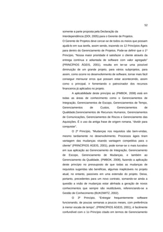 52

somente a parte proposta pela Declaração da
Interdependência (DOI, 2005) para o Gerente de Projetos.
O Gerente de Projetos deve cercar-se de todos os meios que possam
ajudá-lo em sua tarefa, assim sendo, trazendo os 12 Princípios Ágeis
para dentro do Gerenciamento de Projetos. Pode-se definir que o 1º
Princípio, “Nossa maior prioridade é satisfazer o cliente através da
entrega contínua e adiantada de software com valor agregado”
(PRINCÍPIOS ÁGEIS, 2001), resulta em ter-se uma possível
diminuição de um grande projeto, para vários subprojetos, para
assim, como ocorre no desenvolvimento de software, tornar mais fácil
conseguir mensurar erros que possam estar acontecendo, assim
como o principal, ir fomentando o patrocinador dos recursos
financeiros já aplicados no projeto.
       A aplicabilidade deste princípio ao (PMBOK, 2008) está em
todas as áreas de conhecimento como o Gerenciamentos de
Integração, Gerenciamentos de Escopo, Gerenciamentos de Tempo,
Gerenciamentos            de       Custos,       Gerenciamentos        de
Qualidade,Gerenciamentos de Recursos Humanos, Gerenciamentos
de Comunicações, Gerenciamentos de Riscos e Gerenciamento das
Aquisições. É o uso da antiga frase de origem romana, “dividir para
conquistar”.
       O 2º Princípio, “Mudanças nos requisitos são bem-vindas,
mesmo tardiamente no desenvolvimento. Processos ágeis tiram
vantagem das mudanças visando vantagem competitiva para o
cliente” (PRINCÍPIOS ÁGEIS, 2001), pode tornar-se o mais lucrativo
em sua aplicação ao Gerenciamento de Integração, Gerenciamento
de   Escopo,        Gerenciamento    de      Mudanças,   e   também    ao
Gerenciamento da Qualidade, (PMBOK, 2008), fazendo a aplicação
deste princípio no pressuposto de que todas as mudanças de
requisitos sugeridas são benéficas, algumas inaplicáveis no projeto
atual, no entanto, passíveis em uma extensão do projeto. Deixa,
portanto, precedentes para um novo contrato, somando-se ainda a
questão a visão de mudanças estar alinhada a geração de novos
conhecimentos que sempre são reutilizáveis, referenciando-se a
Gestão de Conhecimento (BUKOWITZ, 2002).
       O       3º    Princípio,   “Entregar    frequentemente     software
funcionando, de poucas semanas a poucos meses, com preferência
à menor escala de tempo”, (PRINCÍPIOS ÁGEIS, 2001), é facilmente
confundível com o 1o Princípio citado em termos de Gerenciamento
 