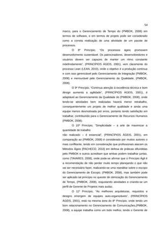 54

marco, para o Gerenciamento de Tempo do (PMBOK, 2008) em
termos de software, e em termos de projeto pode ser considerado
como a correta realização de uma atividade de um pacote de
processos.
         O   8º   Princípio,   “Os   processos    ágeis   promovem
desenvolvimento sustentável. Os patrocinadores, desenvolvedores e
usuários devem ser capazes de manter um ritmo constante
indefinidamente”, (PRINCÍPIOS ÁGEIS, 2001), vem claramente do
processo Lean (LEAN, 2010), onde o objetivo é a produção contínua
e com isso gerenciável pelo Gerenciamento de Integração (PMBOK,
2008) e mensurável pelo Gerenciamento da Qualidade, (PMBOK,
2008).
         O 9º Princípio, “Contínua atenção à excelência técnica e bom
design aumenta a agilidade”, (PRINCÍPIOS ÁGEIS, 2001), é
adaptável ao Gerenciamento da Qualidade do (PMBOK, 2008), onde
tendo-se atividades bem realizadas haverá menor retrabalho,
consequentemente um projeto de melhor qualidade e ainda uma
equipe menos desmotivada por erros, portanto tendo satisfação em
trabalhar, contribuindo para o Gerenciamento de Recursos Humanos
(PMBOK, 2008).
         O 10º Princípio, “Simplicidade – a arte de maximizar a
quantidade de trabalho
não realizado – é essencial”, (PRINCÍPIOS ÁGEIS, 2001), em
comparação ao (PMBOK, 2008) é considerado por muitos autores o
mais conflitante, tendo em consideração que profissionais atacam os
Métodos Ágeis [PACHECO, 2010] em defesa de práticas difundidas
pelo PMBOK e outros acreditam que ambas podem trabalhar juntas,
como (TAVARES, 2008), onde pode-se afirmar que o Princípio Ágil é
a recomendação de não perder muito tempo planejando o que não
vai ser necessário fazer, realizando-se uma reanálise sobre o escopo
do Gerenciamento de Escopo, (PMBOK, 2008), mas também pode
ser aplicado tal princípio no quesito de otimização do Gerenciamento
de Tempo, (PMBOK, 2008), reajustando atividades e criando-se um
perfil de Gerente de Projetos mais audaz.
         O 11º Princípio, “As melhores arquiteturas, requisitos e
designs emergem de equipes auto-organizáveis”, (PRINCÍPIOS
ÁGEIS, 2001), está na mesma área do 8º Princípio, onde tendo um
bom relacionamento no Gerenciamento de Comunicações,(PMBOK,
2008), a equipe trabalha como um todo melhor, tendo o Gerente de
 